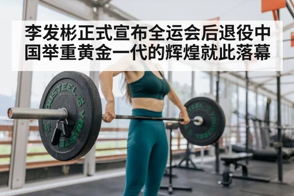 李发彬正式宣布全运会后退役中国举重黄金一代的辉煌就此落幕